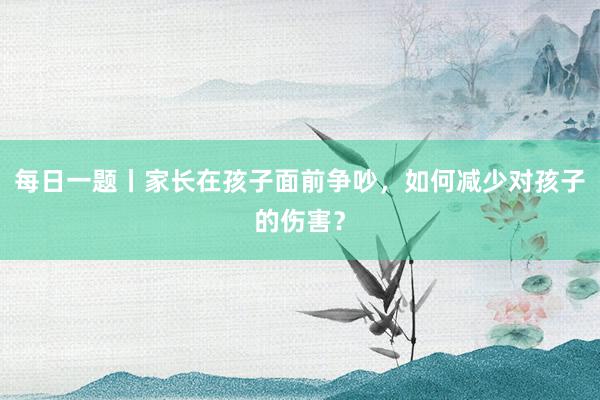 每日一题丨家长在孩子面前争吵，如何减少对孩子的伤害？