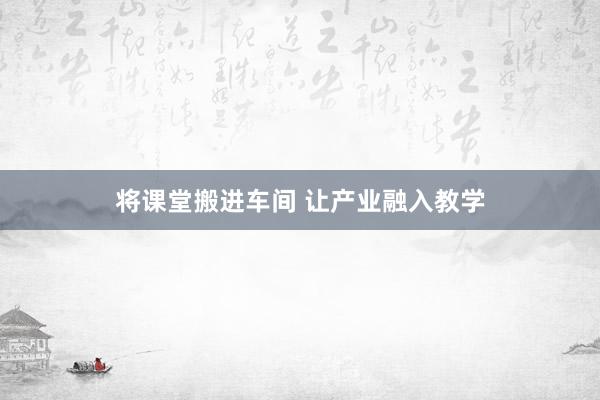 将课堂搬进车间 让产业融入教学