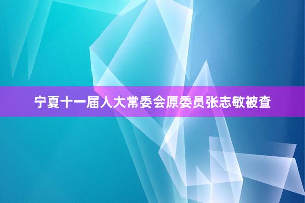宁夏十一届人大常委会原委员张志敏被查