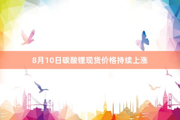 8月10日碳酸锂现货价格持续上涨