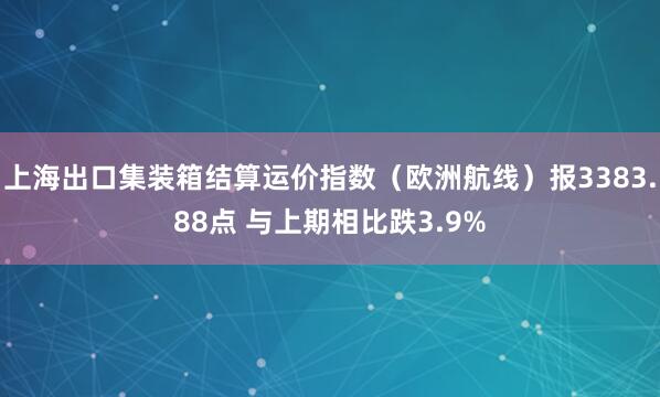 上海出口集装箱结算运价指数（欧洲航线）报3383.88点 与上期相比跌3.9%