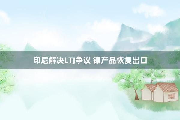 印尼解决LTJ争议 镍产品恢复出口