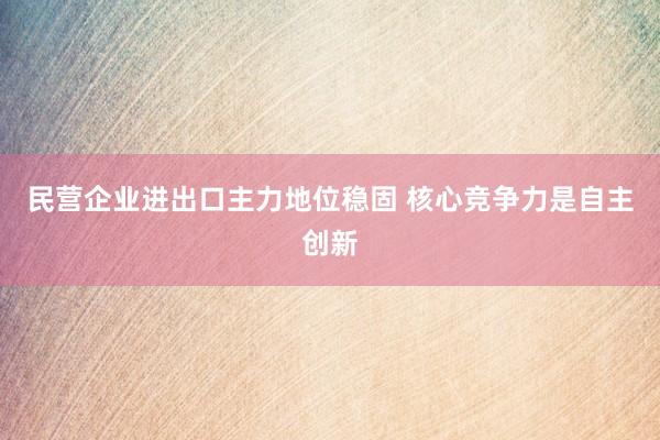 民营企业进出口主力地位稳固 核心竞争力是自主创新