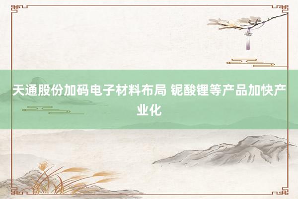 天通股份加码电子材料布局 铌酸锂等产品加快产业化