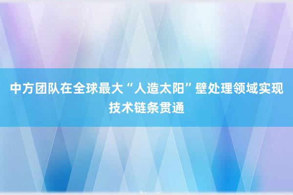 中方团队在全球最大“人造太阳”壁处理领域实现技术链条贯通