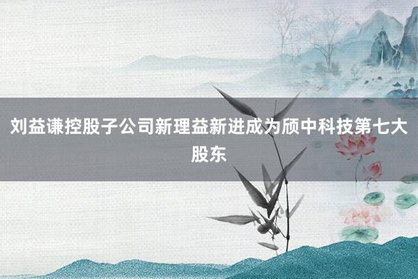 刘益谦控股子公司新理益新进成为颀中科技第七大股东