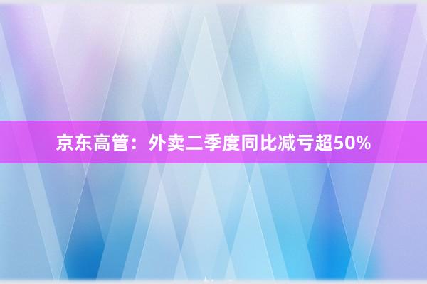 京东高管：外卖二季度同比减亏超50%
