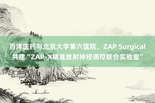 百洋医药与北京大学第六医院、ZAP Surgical共建“ZAP-X精准放射神经调控联合实验室”