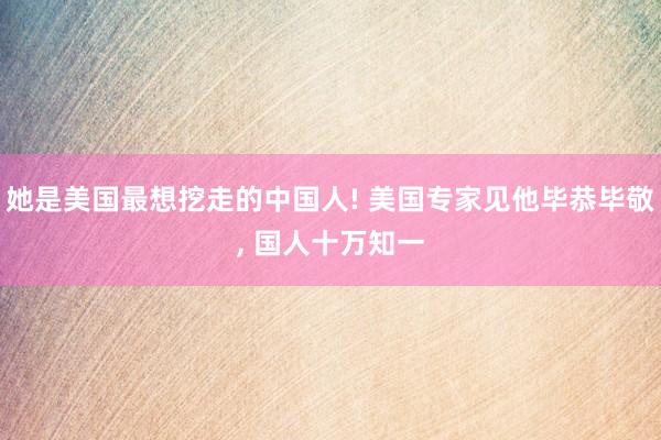 她是美国最想挖走的中国人! 美国专家见他毕恭毕敬, 国人十万知一