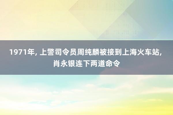 1971年, 上警司令员周纯麟被接到上海火车站, 肖永银连下两道命令