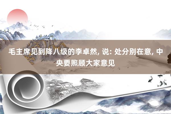 毛主席见到降八级的李卓然, 说: 处分别在意, 中央要照顾大家意见