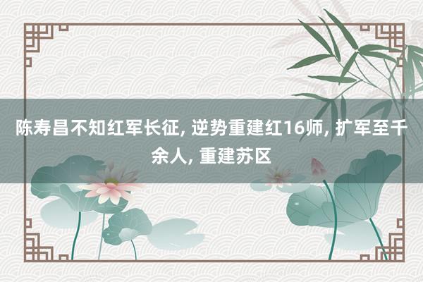 陈寿昌不知红军长征, 逆势重建红16师, 扩军至千余人, 重建苏区