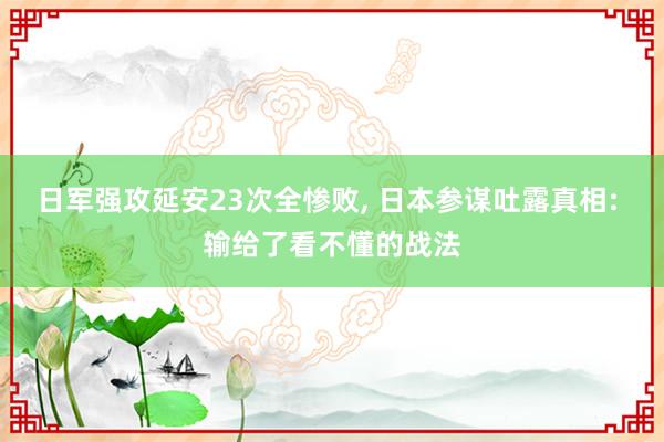 日军强攻延安23次全惨败, 日本参谋吐露真相: 输给了看不懂的战法