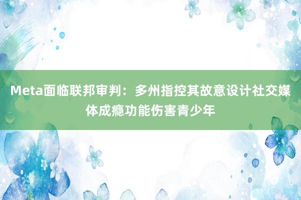 Meta面临联邦审判：多州指控其故意设计社交媒体成瘾功能伤害青少年
