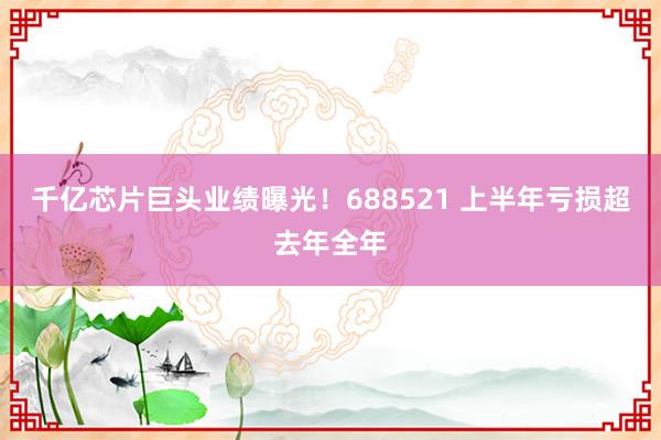 千亿芯片巨头业绩曝光！688521 上半年亏损超去年全年