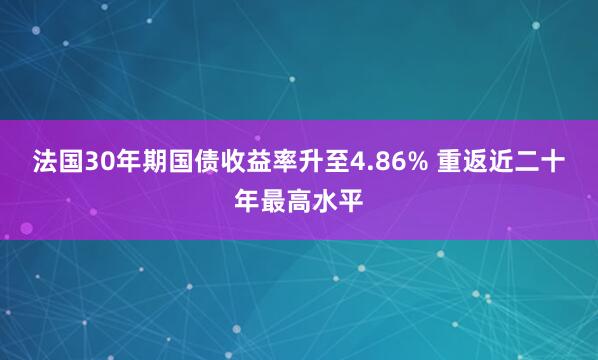 法国30年期国债收益率升至4.86% 重返近二十年最高水平