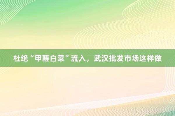 杜绝“甲醛白菜”流入，武汉批发市场这样做