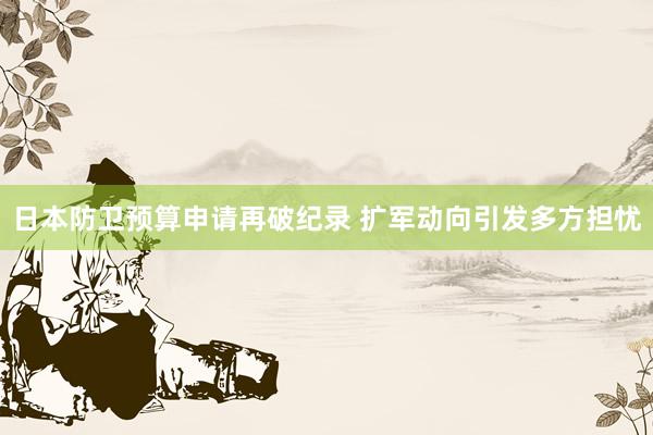 日本防卫预算申请再破纪录 扩军动向引发多方担忧