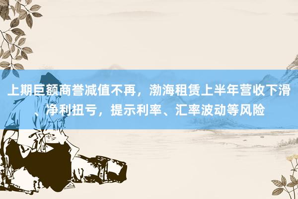 上期巨额商誉减值不再，渤海租赁上半年营收下滑、净利扭亏，提示利率、汇率波动等风险