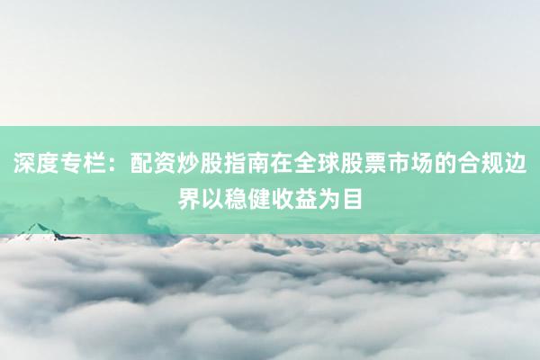 深度专栏：配资炒股指南在全球股票市场的合规边界以稳健收益为目