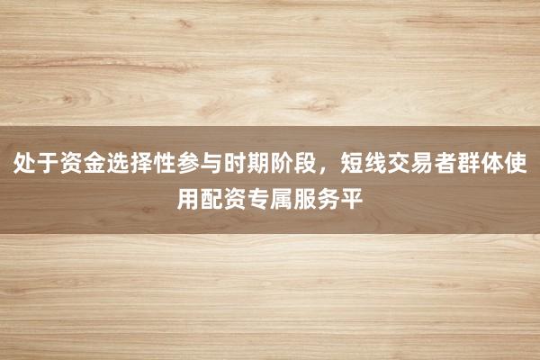 处于资金选择性参与时期阶段，短线交易者群体使用配资专属服务平