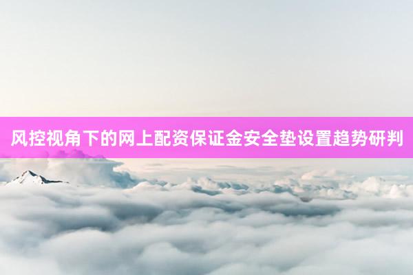 风控视角下的网上配资保证金安全垫设置趋势研判