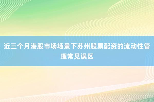 近三个月港股市场场景下苏州股票配资的流动性管理常见误区