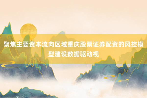 聚焦主要资本流向区域重庆股票证券配资的风控模型建设数据驱动视