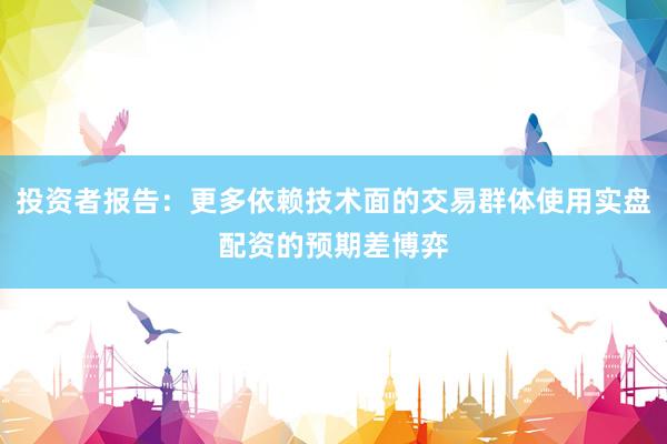投资者报告：更多依赖技术面的交易群体使用实盘配资的预期差博弈