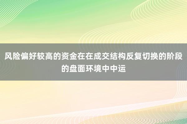 风险偏好较高的资金在在成交结构反复切换的阶段的盘面环境中中运