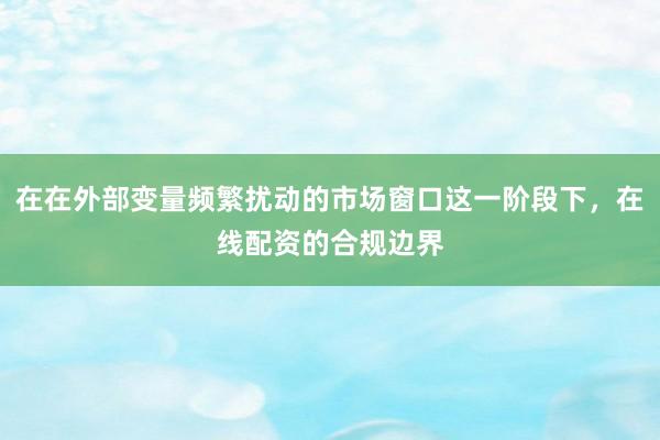 在在外部变量频繁扰动的市场窗口这一阶段下，在线配资的合规边界