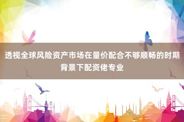 透视全球风险资产市场在量价配合不够顺畅的时期背景下配资佬专业