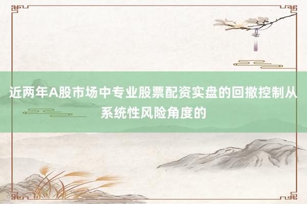 近两年A股市场中专业股票配资实盘的回撤控制从系统性风险角度的