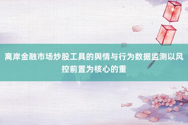 离岸金融市场炒股工具的舆情与行为数据监测以风控前置为核心的重