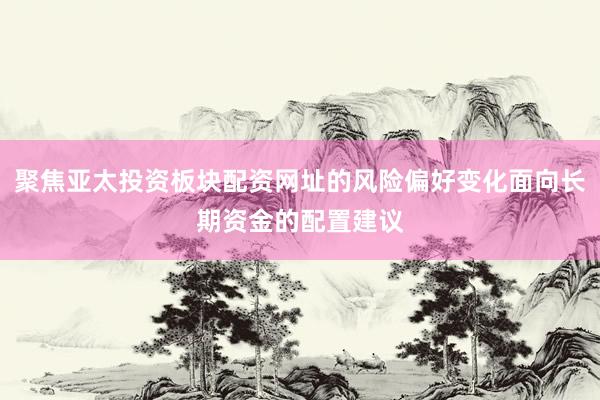 聚焦亚太投资板块配资网址的风险偏好变化面向长期资金的配置建议