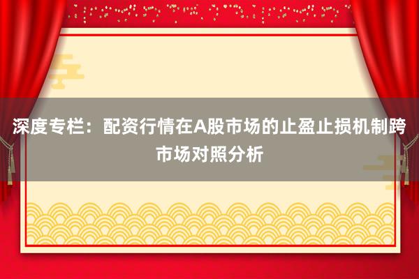 深度专栏：配资行情在A股市场的止盈止损机制跨市场对照分析