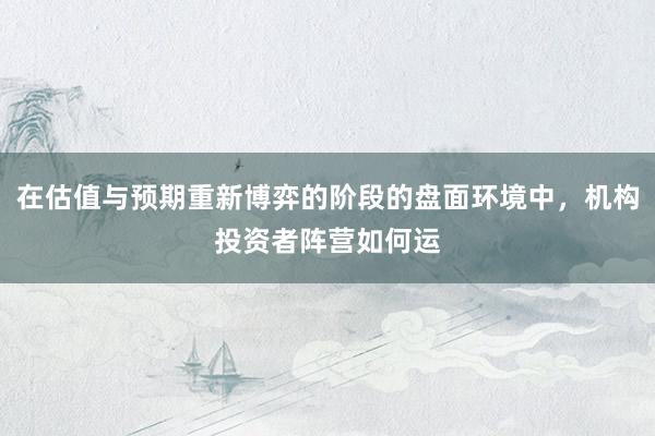 在估值与预期重新博弈的阶段的盘面环境中，机构投资者阵营如何运
