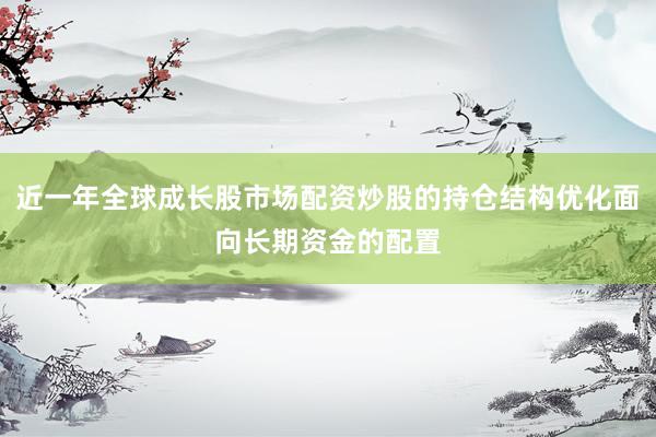 近一年全球成长股市场配资炒股的持仓结构优化面向长期资金的配置