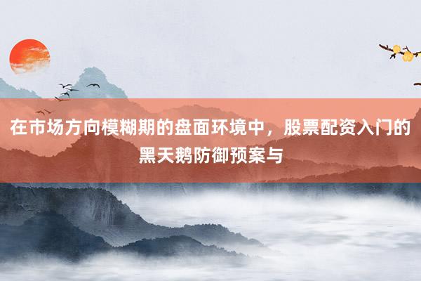 在市场方向模糊期的盘面环境中，股票配资入门的黑天鹅防御预案与