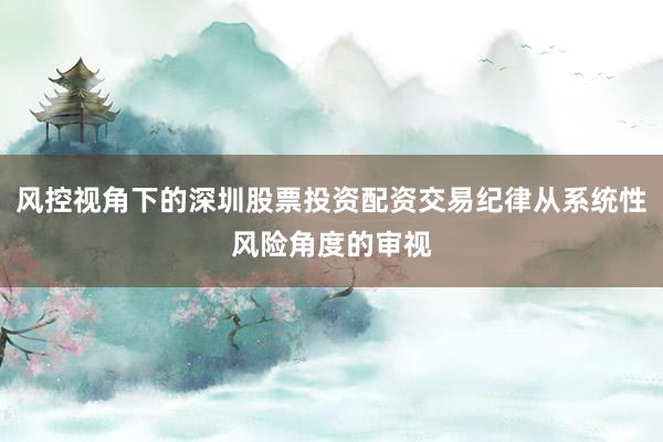 风控视角下的深圳股票投资配资交易纪律从系统性风险角度的审视