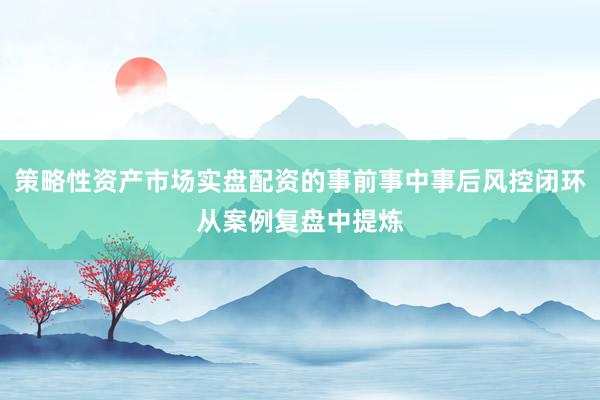 策略性资产市场实盘配资的事前事中事后风控闭环从案例复盘中提炼