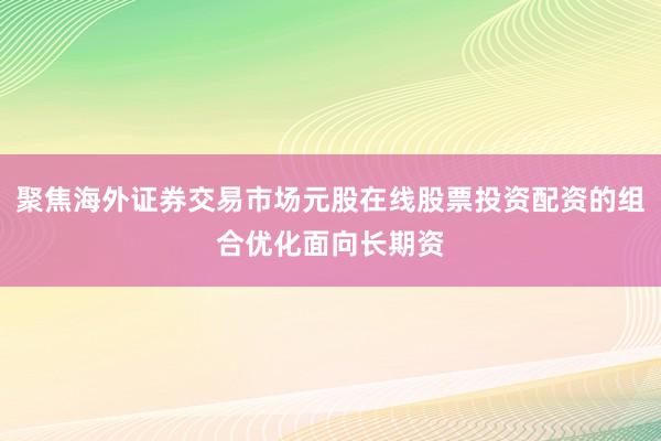 聚焦海外证券交易市场元股在线股票投资配资的组合优化面向长期资