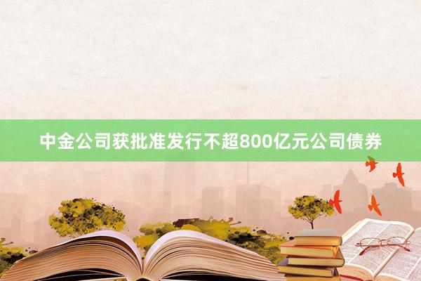 中金公司获批准发行不超800亿元公司债券