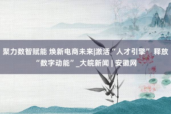 聚力数智赋能 焕新电商未来|激活“人才引擎” 释放“数字动能”_大皖新闻 | 安徽网