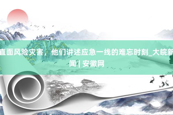 直面风险灾害，他们讲述应急一线的难忘时刻_大皖新闻 | 安徽网