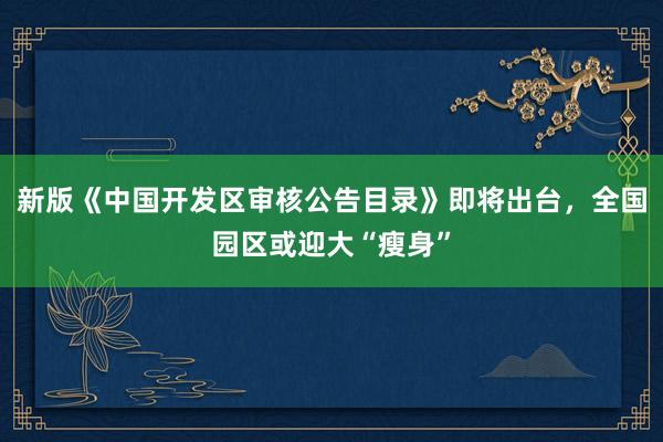 新版《中国开发区审核公告目录》即将出台，全国园区或迎大“瘦身”