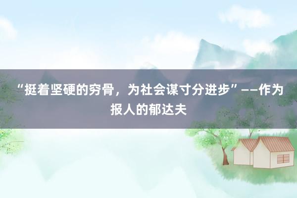 “挺着坚硬的穷骨，为社会谋寸分进步”——作为报人的郁达夫