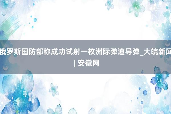 俄罗斯国防部称成功试射一枚洲际弹道导弹_大皖新闻 | 安徽网