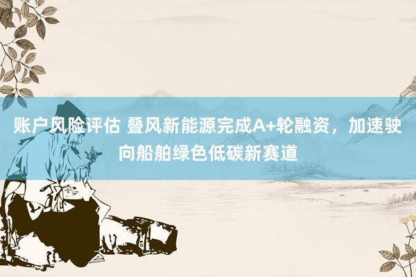 账户风险评估 叠风新能源完成A+轮融资，加速驶向船舶绿色低碳新赛道