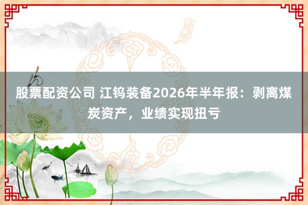 股票配资公司 江钨装备2026年半年报：剥离煤炭资产，业绩实现扭亏